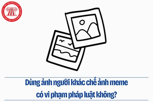 Dùng ảnh người khác chế ảnh meme có vi phạm pháp luật không?